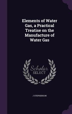 Elements of Water Gas, a Practical Treatise on the Manufacture of Water Gas - Stephenson, J