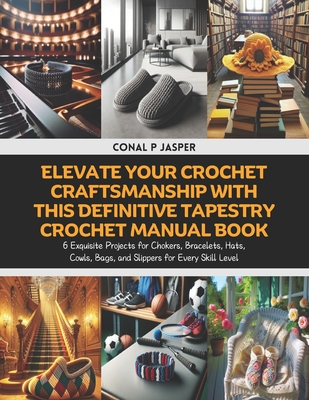 Elevate Your Crochet Craftsmanship with this Definitive Tapestry Crochet Manual Book: 6 Exquisite Projects for Chokers, Bracelets, Hats, Cowls, Bags, and Slippers for Every Skill Level - Jasper, Conal P