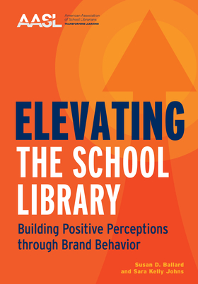 Elevating the School Library: Building Positive Perceptions Through Brand Behavior - Ballard, Susan D, and Johns, Sara Kelly