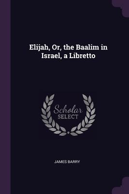 Elijah, Or, the Baalim in Israel, a Libretto - Barry, James