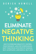Eliminate Negative Thinking: How to Overcome Negativity, Control Your Thoughts, And Stop Overthinking. Shift Your Focus into Positive Thinking, Self-Acceptance, And Radical Self Love