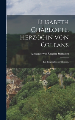 Elisabeth Charlotte, Herzogin Von Orleans: Ein Biographischer Roman. - Ungern-Sternberg, Alexander Von