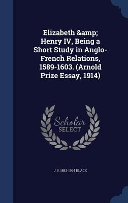 Elizabeth & Henry IV, Being a Short Study in Anglo-French Relations, 1589-1603. (Arnold Prize Essay, 1914) - Black, J B 1883-1964