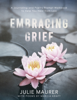 Embracing Grief: A Journaling and Poetry Prompt Workbook to Help You Heal from Loss - Kraft, Marcia (Contributions by), and Maurer, Julie