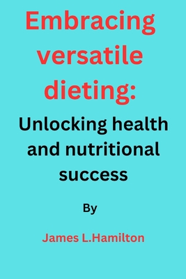 Embracing Versatile Dieting: Unlocking Health and Nutritional Success - Hamilton, James L