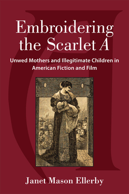 Embroidering the Scarlet A: Unwed Mothers and Illegitimate Children in American Fiction and Film - Ellerby, Janet Mason