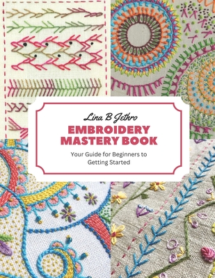 Embroidery Mastery Book: Your Guide for Beginners to Getting Started - Jethro, Lina B