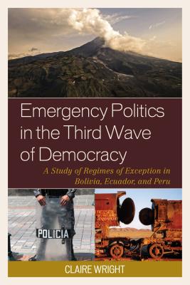 Emergency Politics in the Third Wave of Democracy: A Study of Regimes of Exception in Bolivia, Ecuador, and Peru - Wright, Claire