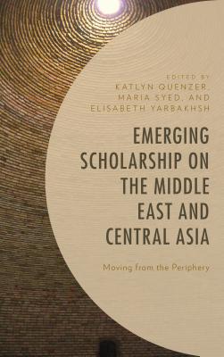 Emerging Scholarship on the Middle East and Central Asia: Moving from the Periphery - Quenzer, Katlyn (Editor), and Syed, Maria (Editor), and Yarbakhsh, Elisabeth (Editor)