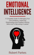Emotional Intelligence: A Complete Guide to Managing Your Own Emotions, Improving Relationships and Problem Solving Skills and to Becoming a Leader (Emotional Intelligence Series Book 1)
