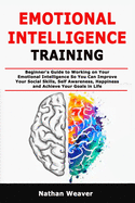 Emotional Intelligence Training: Beginner's Guide to Working on Your Emotional Intelligence So You Can Improve Your Social Skills, Self Awareness, Happiness and Achieve Your Goals in Life