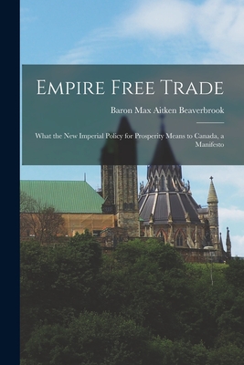 Empire Free Trade [microform]: What the New Imperial Policy for Prosperity Means to Canada, a Manifesto - Beaverbrook, Max Aitken Baron (Creator)