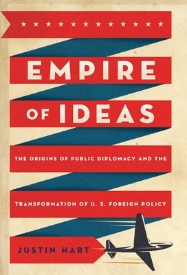 Empire of Ideas: The Origins of Public Diplomacy and the Transformation of U. S. Foreign Policy - Hart, Justin