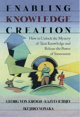 Enabling Knowledge Creation: How to Unlock the Mystery of Tacit Knowledge and Release the Power of Innovation - Von Krogh, Georg, and Ichijo, Kazuo, and Nonaka, Ikujiro