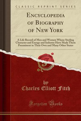 Encyclopedia of Biography of New York: A Life Record of Men and Women Whose Sterling Character and Energy and Industry Have Made Them Preeminent in Their Own and Many Other States (Classic Reprint) - Fitch, Charles Elliott