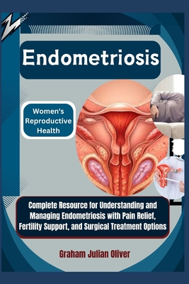 Endometriosis: Women's Reproductive Health: Complete Resource for Understanding and Managing Endometriosis with Pain Relief, Fertility Support, and Surgical Treatment Options - Julian Oliver, Graham