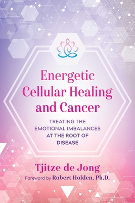 Energetic Cellular Healing and Cancer: Treating the Emotional Imbalances at the Root of Disease - De Jong, Tjitze, and Holden, Robert (Foreword by)