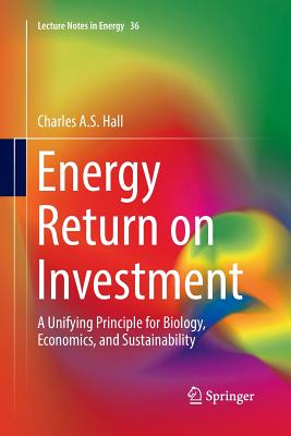 Energy Return on Investment: A Unifying Principle for Biology, Economics, and Sustainability - Hall, Charles a S