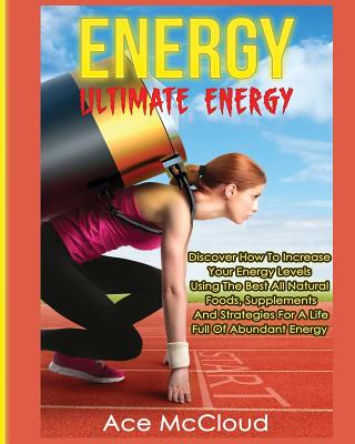 Energy: Ultimate Energy: Discover How To Increase Your Energy Levels Using The Best All Natural Foods, Supplements And Strategies For A Life Full Of Abundant Energy - McCloud, Ace