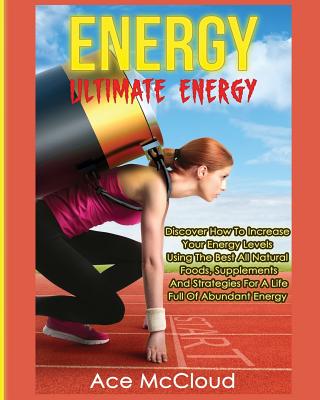 Energy: Ultimate Energy: Discover How To Increase Your Energy Levels Using The Best All Natural Foods, Supplements And Strategies For A Life Full Of Abundant Energy - McCloud, Ace