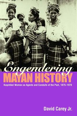 Engendering Mayan History: Kaqchikel Women as Agents and Conduits of the Past, 1875-1970 - Carey Jr, David