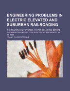 Engineering Problems in Electric Elevated and Suburban Railroading: The Multiple Unit System. a Paper Delivered Before the American Institute of Electrical Engineers, May 16, 1899