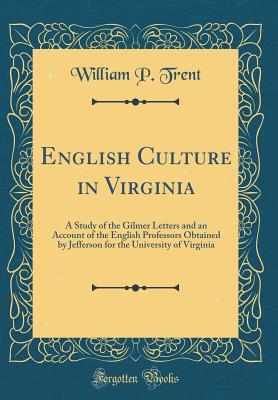 English Culture in Virginia: A Study of the Gilmer Letters and an Account of the English Professors Obtained by Jefferson for the University of Virginia (Classic Reprint) - Trent, William P