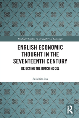 English Economic Thought in the Seventeenth Century: Rejecting the Dutch Model - Ito, Seiichiro