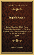 English Patents: Being a Register of All Those Granted for Inventions in the Arts, Manufactures, Chemistry, Agriculture, Etc., Etc., During the First Forty-Five Years of the Present Century
