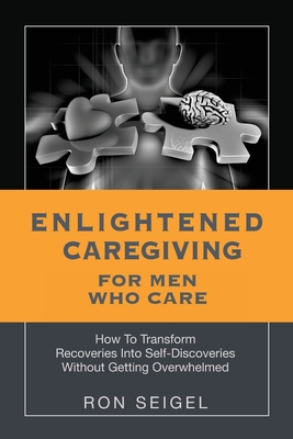 Enlightened Caregiving for Men Who Care: How to Transform Recoveries Into Self-Discoveries Without Getting Overwhelmed - Seigel, Ron