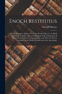 Enoch Restitutus: Or an Attempt to Separate From the Books of Enoch, the Book Quoted by St. Jude: Also a Comparison of the Chronology of Enoch With the Hebrew Computation, and With the Periods Mentioned in the Book of Daniel and in the Apocalypse - Murray, Edward