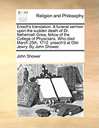 Enoch's Translation. a Funeral Sermon Upon the Sudden Death of Dr. Nehemiah Grew, Fellow of the College of Physicians. Who Died March 25th, 1712. Preach'd at Old-Jewry. by John Shower