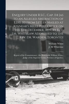 Enquiry Under R.S.C., Cap. 114 [as to an Alleged Abstraction of $200. 00 From Letter Mailed at Kinnear's Mills Post Office on the 6th December, 1899, by Rev. J.M. Whitelaw Addressed to the Rev. Dr. Warden, Toronto] [microform]: Report of The... - White, William 1836-1925, and Whitelaw, J M (Creator)