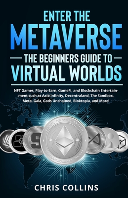 Enter the Metaverse - The Beginners Guide to Virtual Worlds: NFT Games, Play-to-Earn, GameFi, and Blockchain Entertainment such as Axie Infinity, Decentraland, The Sandbox, Meta, Gala, Gods Unchained, Bloktopia, and More! - Collins, Chris