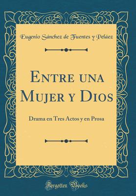 Entre Una Mujer y Dios: Drama En Tres Actos y En Prosa (Classic Reprint) - Pelaez, Eugenio Sanchez De Fuentes y