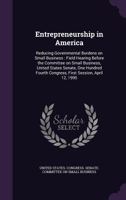 Entrepreneurship in America: Reducing Governmental Burdens on Small Business: Field Hearing Before the Committee on Small Business, United States Senate, One Hundred Fourth Congress, First Session, April 12, 1995 - United States Congress Senate Committ (Creator)