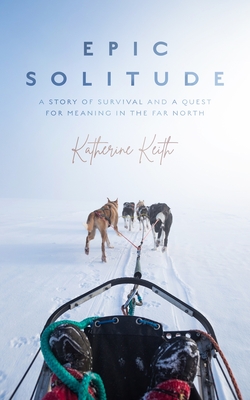 Epic Solitude: A Story of Survival and a Quest for Meaning in the Far North - Keith, Katherine