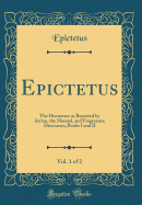 Epictetus, Vol. 1 of 2: The Discourses as Reported by Arrian, the Manual, and Fragments; Discourses, Books I and II (Classic Reprint)