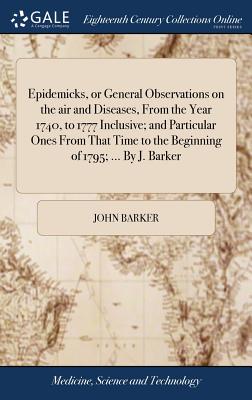 Epidemicks, or General Observations on the air and Diseases, From the Year 1740, to 1777 Inclusive; and Particular Ones From That Time to the Beginning of 1795; ... By J. Barker - Barker, John