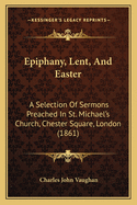 Epiphany, Lent, And Easter: A Selection Of Sermons Preached In St. Michael's Church, Chester Square, London (1861)