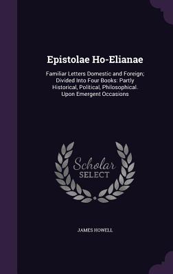 Epistolae Ho-Elianae: Familiar Letters Domestic and Foreign; Divided Into Four Books: Partly Historical, Political, Philosophical. Upon Emergent Occasions - Howell, James