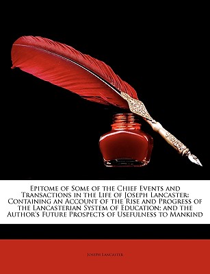 Epitome of Some of the Chief Events and Transactions in the Life of Joseph Lancaster: Containing an Account of the Rise and Progress of the Lancasterian System of Education; And the Author's Future Prospects of Usefulness to Mankind - Lancaster, Joseph