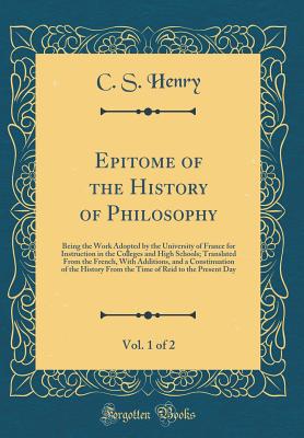 Epitome of the History of Philosophy, Vol. 1 of 2: Being the Work Adopted by the University of France for Instruction in the Colleges and High Schools; Translated from the French, with Additions, and a Constinuation of the History from the Time of Reid to - Henry, C S