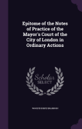 Epitome of the Notes of Practice of the Mayor's Court of the City of London in Ordinary Actions