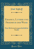 Erasmus, Luther Und Friedrich Der Weise: Eine Reformationsgeschichtliche Studie (Classic Reprint)