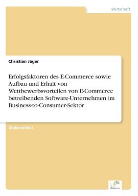 Erfolgsfaktoren Des E-Commerce Sowie Aufbau Und Erhalt Von Wettbewerbsvorteilen Von E-Commerce Betreibenden Software-Unternehmen Im Business-To-Consumer-Sektor - J?ger, Christian