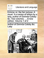 Ermina; Or, the Fair Recluse. a Novel. in a Series of Letters by a Lady, Author of Dorinda Catsby &C. Two Volumes. ... a New Edition. Volume 1 of 2