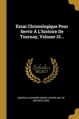 Essai Chronologique Pour Servir A L'Histoire de Tournay, Volume 15... - Adrien-Alexandre-Marie Hoverlant de Beau (Creator)