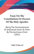 Essay On The Constitutions Or Decrees Of The Holy Apostles: Being The Commandments Or Ordinances Given To Them By The Lord Jesus Christ (1851)