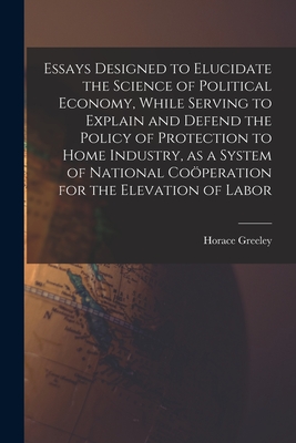 Essays Designed to Elucidate the Science of Political Economy [microform], While Serving to Explain and Defend the Policy of Protection to Home Industry, as a System of National Coo peration for the Elevation of Labor - Greeley, Horace 1811-1872